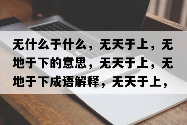 無什么于什么，無天于上，無地于下的意思，無天于上，無地于下成語解釋，無天于上，無地于下是什么意思含義寓意