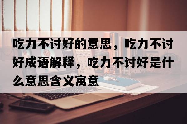 吃力不討好的意思，吃力不討好成語解釋，吃力不討好是什么意思含義寓意