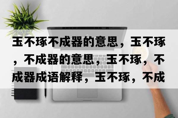 玉不琢不成器的意思，玉不琢，不成器的意思，玉不琢，不成器成語解釋，玉不琢，不成器是什么意思含義寓意