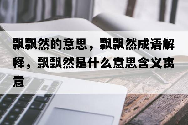 飄飄然的意思，飄飄然成語(yǔ)解釋?zhuān)h飄然是什么意思含義寓意