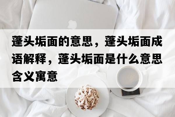 蓬頭垢面的意思，蓬頭垢面成語解釋，蓬頭垢面是什么意思含義寓意