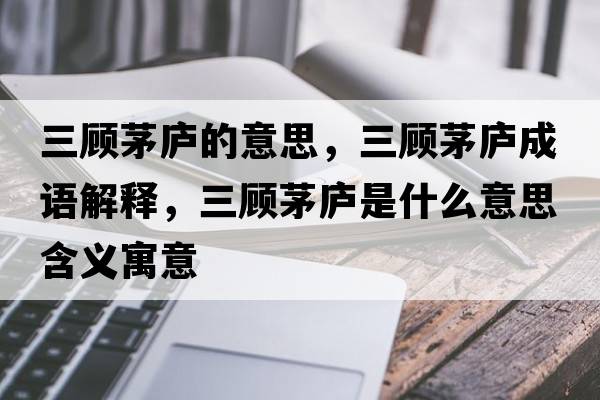 三顧茅廬的意思，三顧茅廬成語解釋，三顧茅廬是什么意思含義寓意