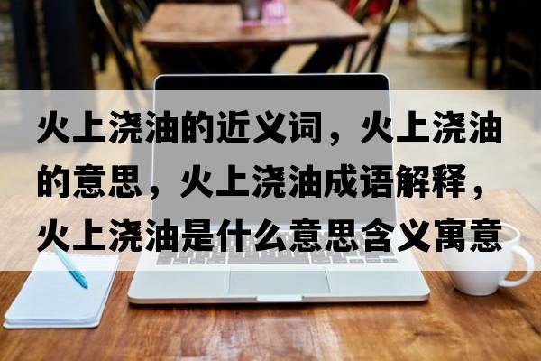 火上澆油的近義詞，火上澆油的意思，火上澆油成語解釋，火上澆油是什么意思含義寓意