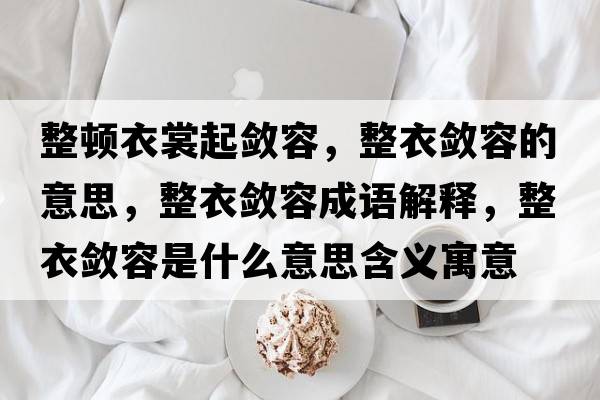 整頓衣裳起斂容，整衣斂容的意思，整衣斂容成語解釋，整衣斂容是什么意思含義寓意
