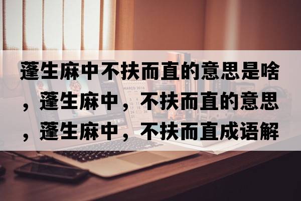 蓬生麻中不扶而直的意思是啥，蓬生麻中，不扶而直的意思，蓬生麻中，不扶而直成語解釋，蓬生麻中，不扶而直是什么意思含義寓意