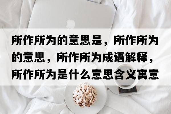 所作所為的意思是，所作所為的意思，所作所為成語解釋，所作所為是什么意思含義寓意