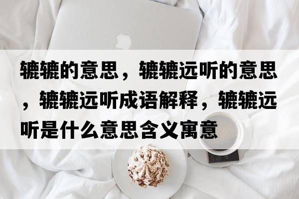 轆轆的意思，轆轆遠(yuǎn)聽(tīng)的意思，轆轆遠(yuǎn)聽(tīng)成語(yǔ)解釋，轆轆遠(yuǎn)聽(tīng)是什么意思含義寓意