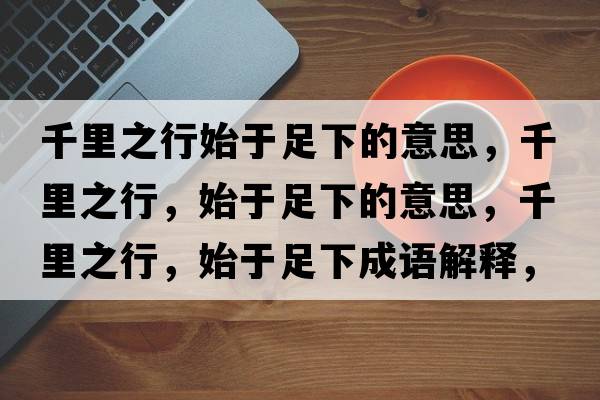 千里之行始于足下的意思，千里之行，始于足下的意思，千里之行，始于足下成語(yǔ)解釋，千里之行，始于足下是什么意思含義寓意
