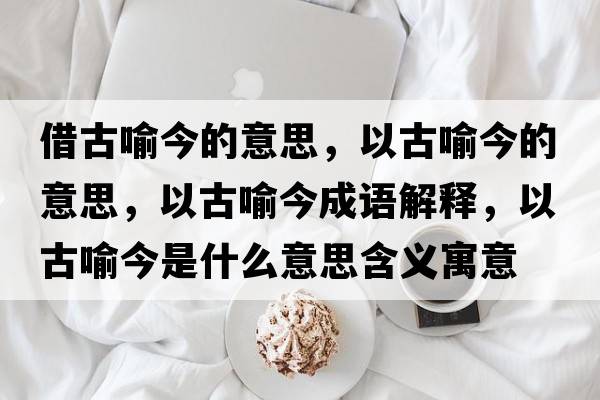 借古喻今的意思，以古喻今的意思，以古喻今成語解釋，以古喻今是什么意思含義寓意