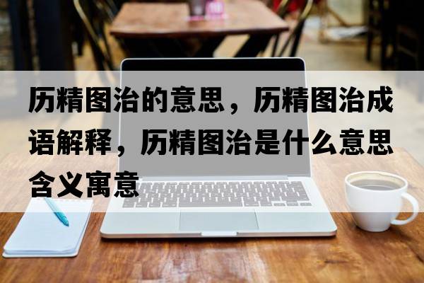 歷精圖治的意思，歷精圖治成語解釋，歷精圖治是什么意思含義寓意