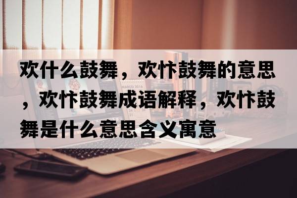 歡什么鼓舞，歡忭鼓舞的意思，歡忭鼓舞成語解釋，歡忭鼓舞是什么意思含義寓意