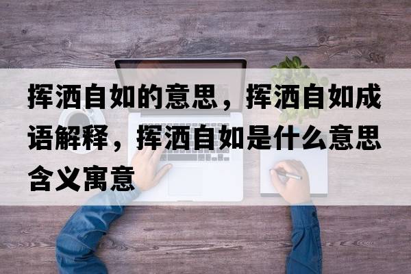 揮灑自如的意思，揮灑自如成語解釋，揮灑自如是什么意思含義寓意