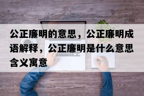 公正廉明的意思，公正廉明成語(yǔ)解釋，公正廉明是什么意思含義寓意