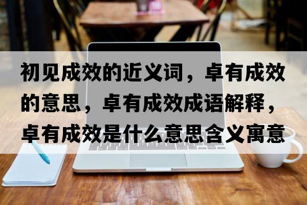 初見成效的近義詞，卓有成效的意思，卓有成效成語解釋，卓有成效是什么意思含義寓意