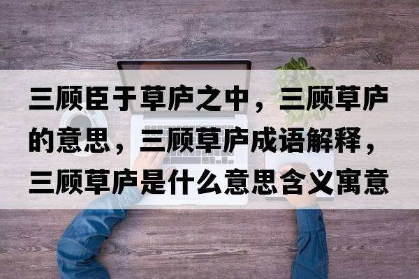 三顧臣于草廬之中，三顧草廬的意思，三顧草廬成語解釋，三顧草廬是什么意思含義寓意