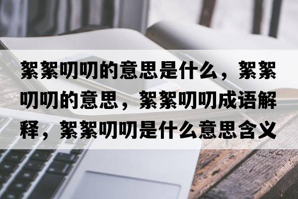 絮絮叨叨的意思是什么，絮絮叨叨的意思，絮絮叨叨成語解釋，絮絮叨叨是什么意思含義寓意