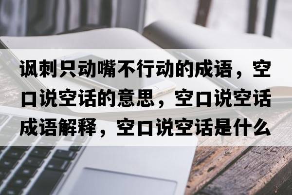 諷刺只動嘴不行動的成語，空口說空話的意思，空口說空話成語解釋，空口說空話是什么意思含義寓意