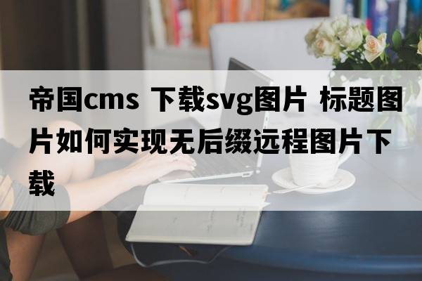 帝國cms 下載svg圖片 標(biāo)題圖片如何實(shí)現(xiàn)無后綴遠(yuǎn)程圖片下載