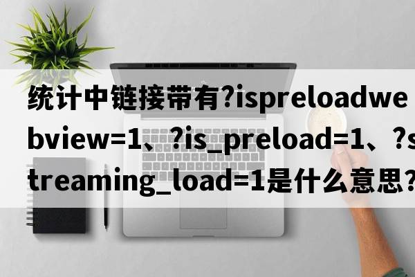 統(tǒng)計中鏈接帶有?isPreloadWebView=1、?is_preload=1、?streaming_load=1是什么意思？