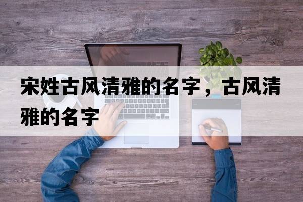 宋姓古風(fēng)清雅的名字，古風(fēng)清雅的名字