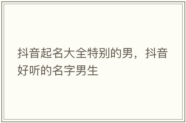 抖音起名大全特別的男，抖音好聽的名字男生