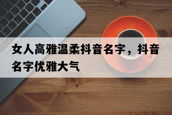 女人高雅溫柔抖音名字，抖音名字優(yōu)雅大氣
