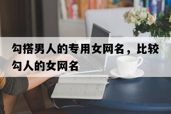 勾搭男人的專用女網(wǎng)名，比較勾人的女網(wǎng)名