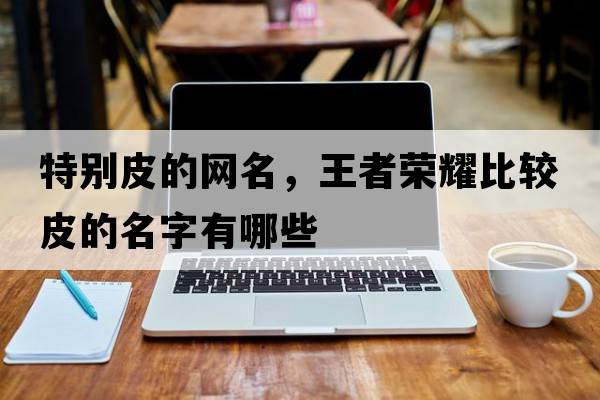 特別皮的網(wǎng)名，王者榮耀比較皮的名字有哪些