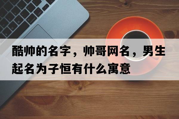 酷帥的名字，帥哥網(wǎng)名，男生起名為子恒有什么寓意