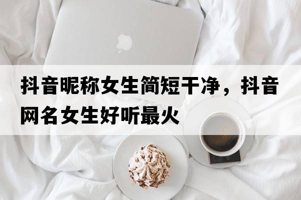 抖音昵稱女生簡短干凈，抖音網(wǎng)名女生好聽最火