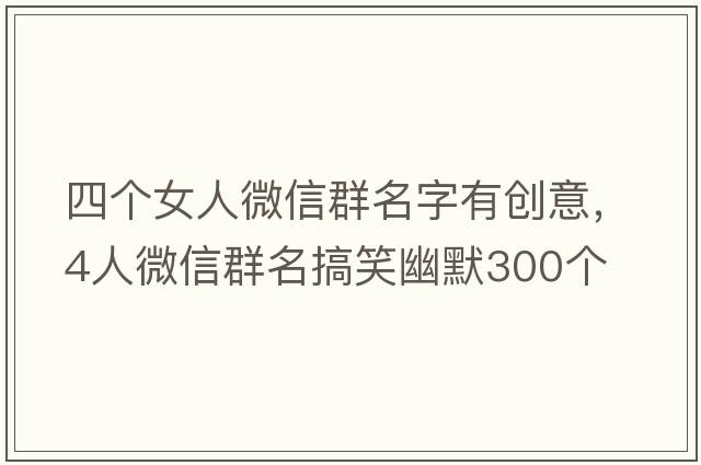 四個(gè)女人微信群名字有創(chuàng)意，4人微信群名搞笑幽默300個(gè)