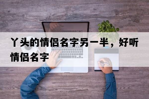 丫頭的情侶名字另一半，好聽情侶名字