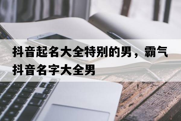 抖音起名大全特別的男，霸氣抖音名字大全男