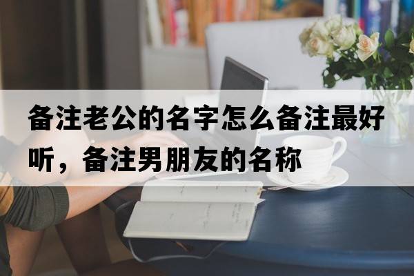 備注老公的名字怎么備注最好聽，備注男朋友的名稱