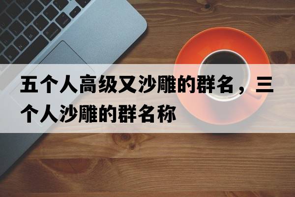 五個(gè)人高級(jí)又沙雕的群名，三個(gè)人沙雕的群名稱