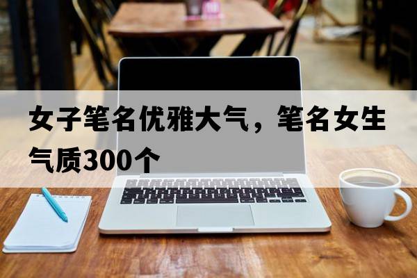 女子筆名優(yōu)雅大氣，筆名女生氣質(zhì)300個