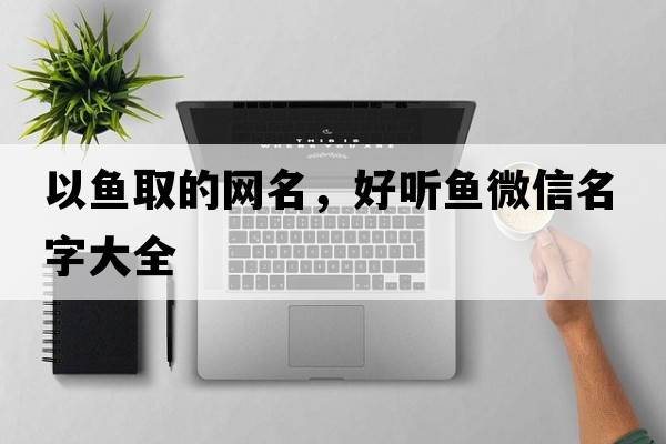 以魚(yú)取的網(wǎng)名，好聽(tīng)魚(yú)微信名字大全