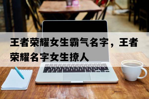 王者榮耀女生霸氣名字，王者榮耀名字女生撩人