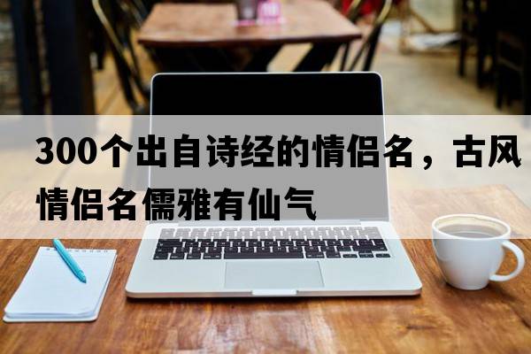 300個(gè)出自詩(shī)經(jīng)的情侶名，古風(fēng)情侶名儒雅有仙氣