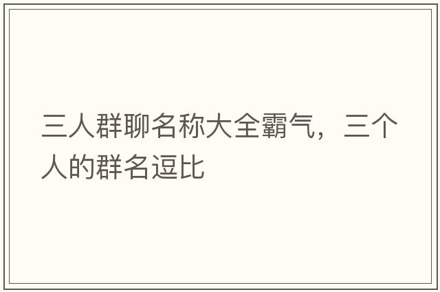 三人群聊名稱大全霸氣，三個(gè)人的群名逗比
