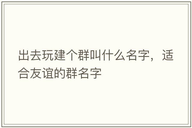 出去玩建個群叫什么名字，適合友誼的群名字