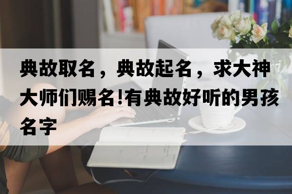 典故取名，典故起名，求大神大師們賜名!有典故好聽的男孩名字