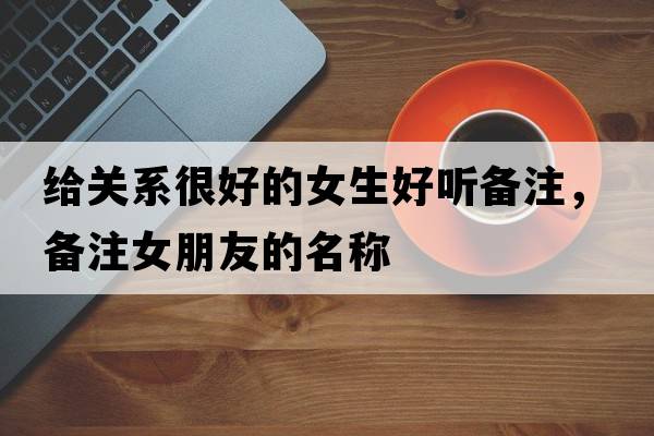 給關(guān)系很好的女生好聽備注，備注女朋友的名稱