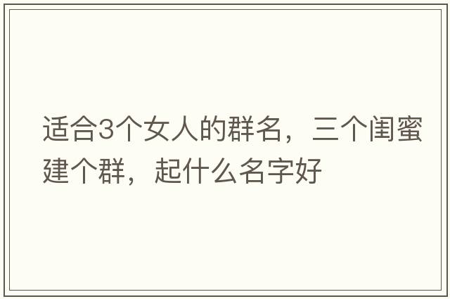適合3個女人的群名，三個閨蜜建個群，起什么名字好