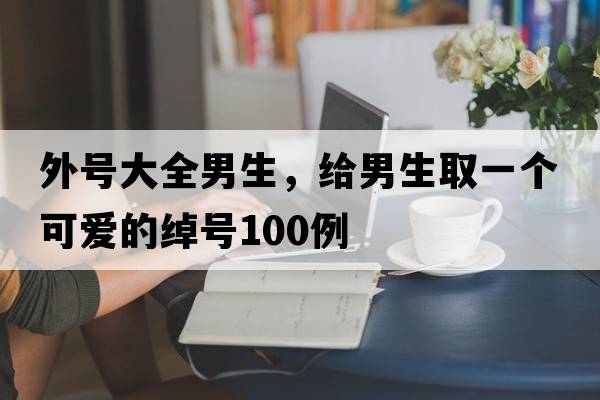 外號(hào)大全男生，給男生取一個(gè)可愛的綽號(hào)100例