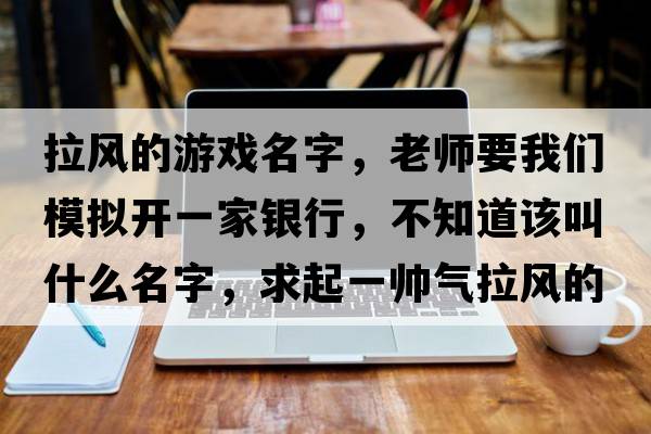 拉風的游戲名字，老師要我們模擬開一家銀行，不知道該叫什么名字，求起一帥氣拉風的名字！我在線等