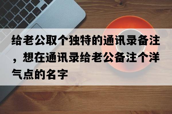 給老公取個獨特的通訊錄備注，想在通訊錄給老公備注個洋氣點的名字