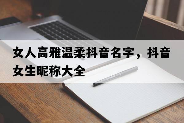 女人高雅溫柔抖音名字，抖音女生昵稱大全