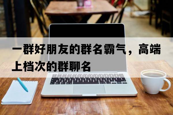 一群好朋友的群名霸氣，高端上檔次的群聊名
