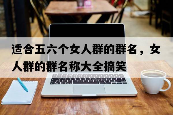 適合五六個女人群的群名，女人群的群名稱大全搞笑